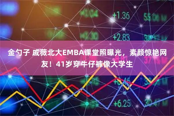 金勺子 戚薇北大EMBA课堂照曝光，素颜惊艳网友！41岁穿牛仔裤像大学生