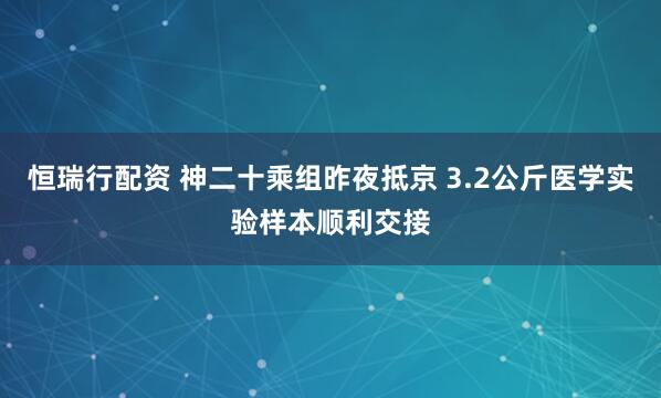 恒瑞行配资 神二十乘组昨夜抵京 3.2公斤医学实验样本顺利交接