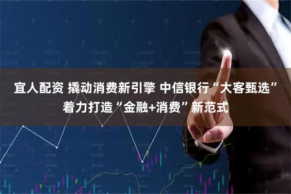 宜人配资 撬动消费新引擎 中信银行“大客甄选”着力打造“金融+消费”新范式
