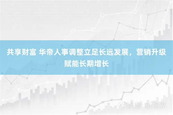 共享财富 华帝人事调整立足长远发展，营销升级赋能长期增长