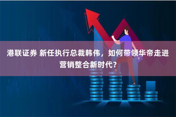 港联证券 新任执行总裁韩伟，如何带领华帝走进营销整合新时代？
