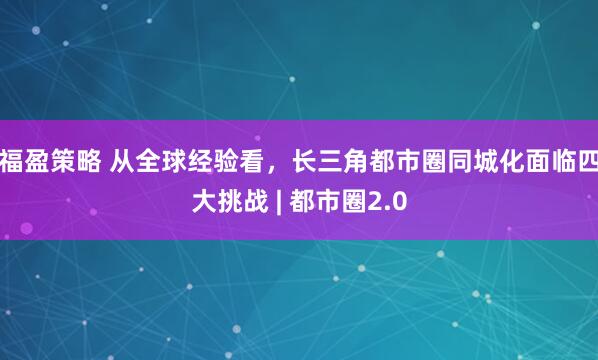 福盈策略 从全球经验看，长三角都市圈同城化面临四大挑战 | 都市圈2.0