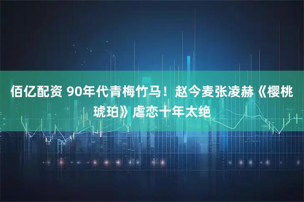 佰亿配资 90年代青梅竹马！赵今麦张凌赫《樱桃琥珀》虐恋十年太绝
