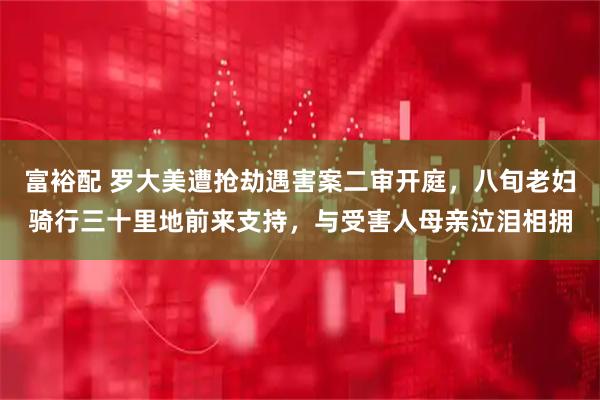 富裕配 罗大美遭抢劫遇害案二审开庭，八旬老妇骑行三十里地前来支持，与受害人母亲泣泪相拥