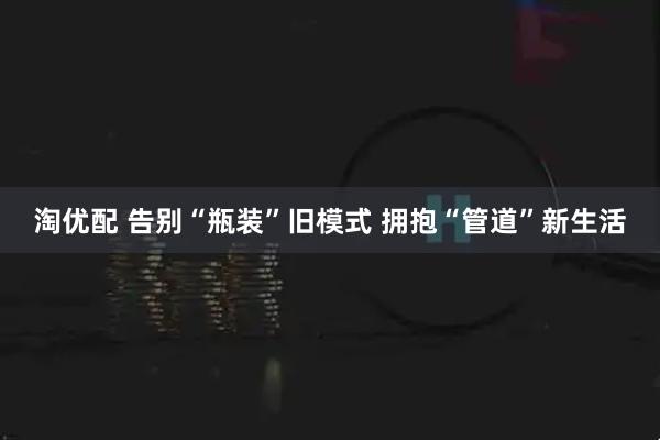 淘优配 告别“瓶装”旧模式 拥抱“管道”新生活
