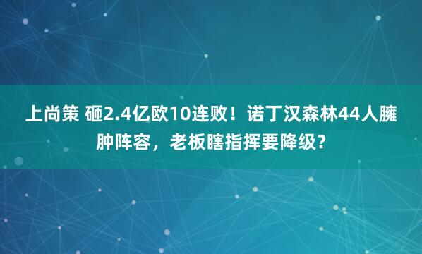 上尚策 砸2.4亿欧10连败！诺丁汉森林44人臃肿阵容，老板瞎指挥要降级？