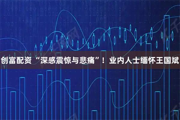 创富配资 “深感震惊与悲痛”！业内人士缅怀王国斌