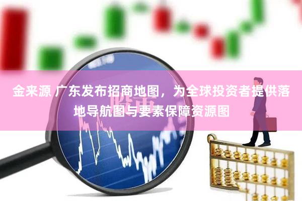 金来源 广东发布招商地图，为全球投资者提供落地导航图与要素保障资源图