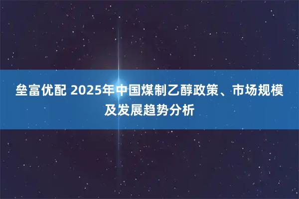 垒富优配 2025年中国煤制乙醇政策、市场规模及发展趋势分析