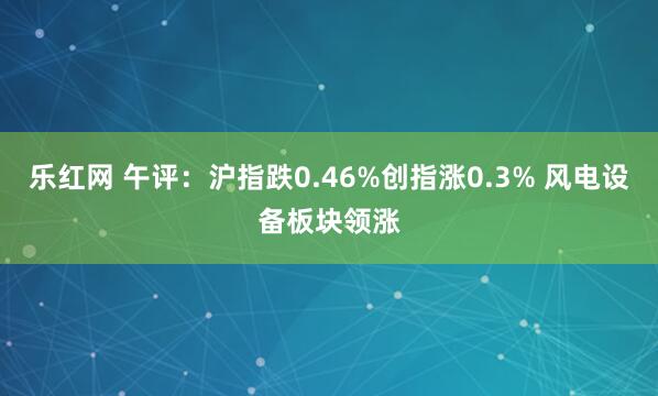 乐红网 午评：沪指跌0.46%创指涨0.3% 风电设备板块领涨