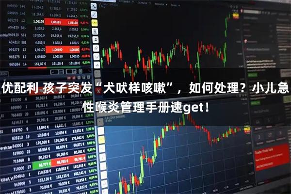 优配利 孩子突发“犬吠样咳嗽”，如何处理？小儿急性喉炎管理手册速get！