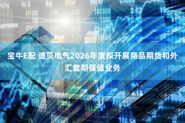 宝牛E配 迪贝电气2026年度拟开展商品期货和外汇套期保值业务