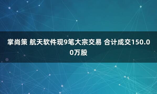 掌尚策 航天软件现9笔大宗交易 合计成交150.00万股